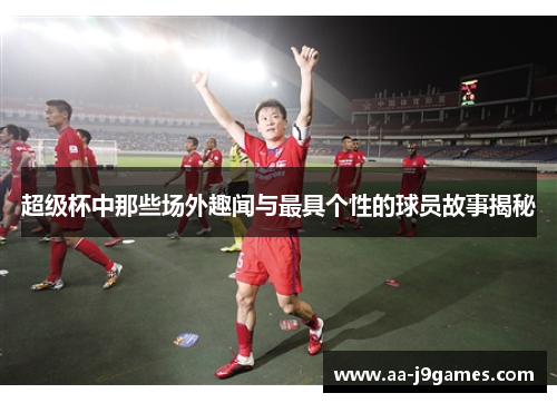 超级杯中那些场外趣闻与最具个性的球员故事揭秘