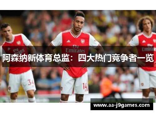 阿森纳新体育总监:四大热门竞争者一览 阿森纳新体育总监:四大热门竞争者一览