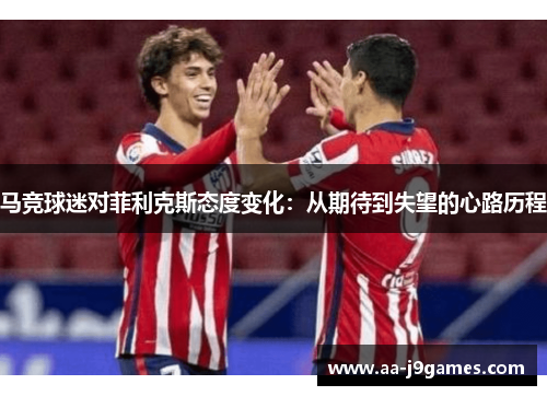马竞球迷对菲利克斯态度变化:从期待到失望的心路历程 马竞球迷对菲利克斯态度变化:从期待到失望的心路历程