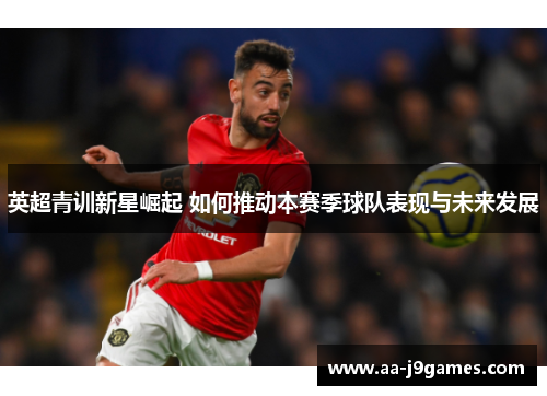 英超青训新星崛起 如何推动本赛季球队表现与未来发展 英超青训新星崛起 如何推动本赛季球队表现与未来发展