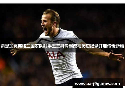凯恩加冕英格兰国家队射手王三狮锋霸改写历史纪录开启传奇新篇 凯恩加冕英格兰国家队射手王三狮锋霸改写历史纪录开启传奇新篇