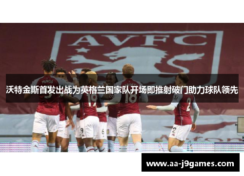 沃特金斯首发出战为英格兰国家队开场即推射破门助力球队领先 沃特金斯首发出战为英格兰国家队开场即推射破门助力球队领先
